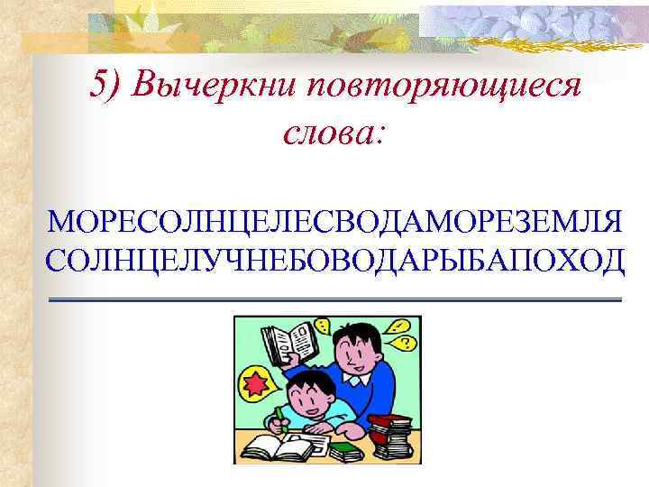 5) Вычеркни повторяющиеся слова: МОРЕСОЛНЦЕЛЕСВОДАМОРЕЗЕМЛЯ СОЛНЦЕЛУЧНЕБОВОДАРЫБАПОХОД 