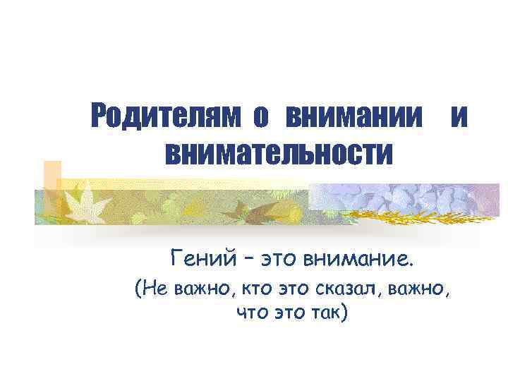 Родителям о внимании и внимательности Гений – это внимание. (Не важно, кто это сказал,