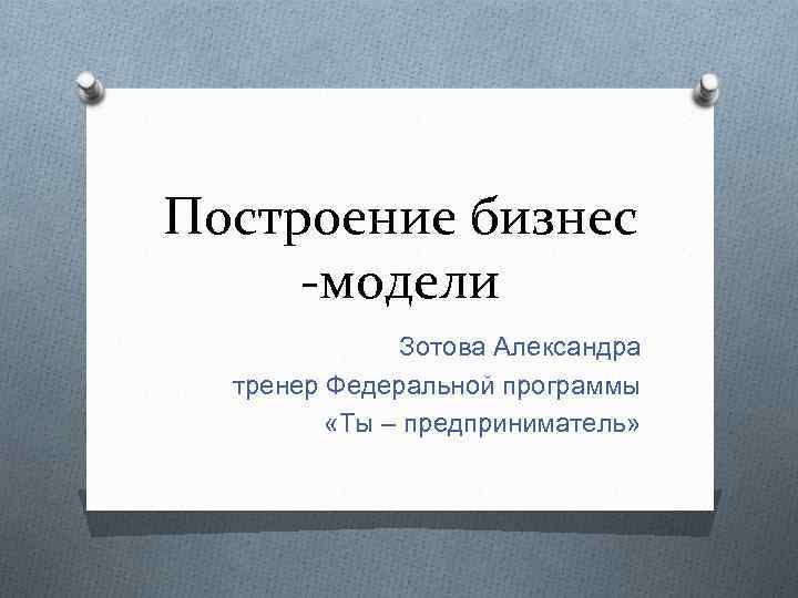 Построение бизнес -модели Зотова Александра тренер Федеральной программы «Ты – предприниматель» 