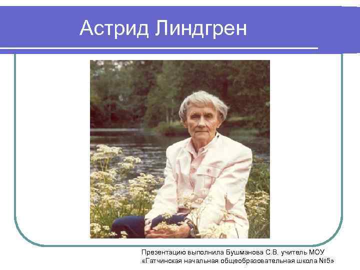 Астрид Линдгрен Презентацию выполнила Бушманова С. В. учитель МОУ «Гатчинская начальная общеобразовательная школа №