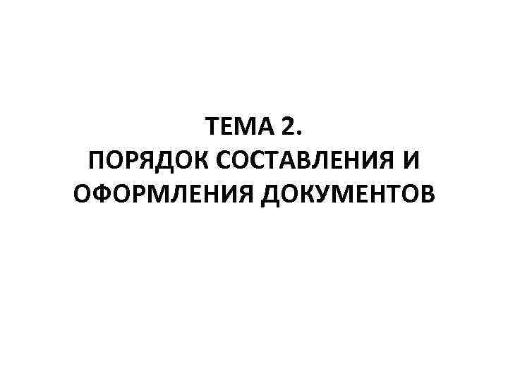 ТЕМА 2. ПОРЯДОК СОСТАВЛЕНИЯ И ОФОРМЛЕНИЯ ДОКУМЕНТОВ 