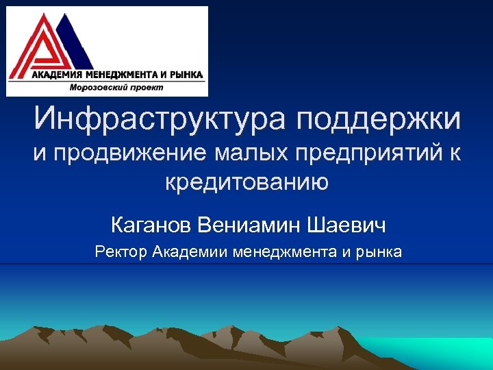 Инфраструктура поддержки и продвижение малых предприятий к кредитованию Каганов Вениамин Шаевич Ректор Академии менеджмента