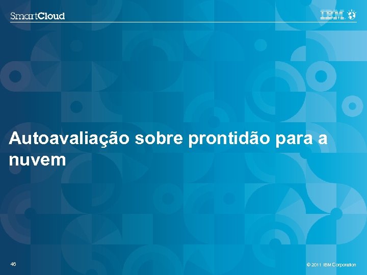 Autoavaliação sobre prontidão para a nuvem 46 © 2011 IBM Corporation 