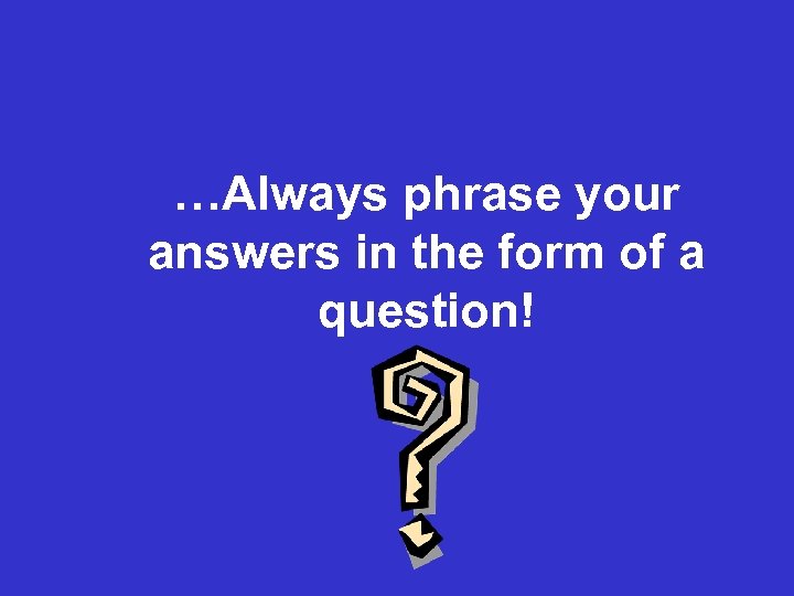 …Always phrase your answers in the form of a question! 