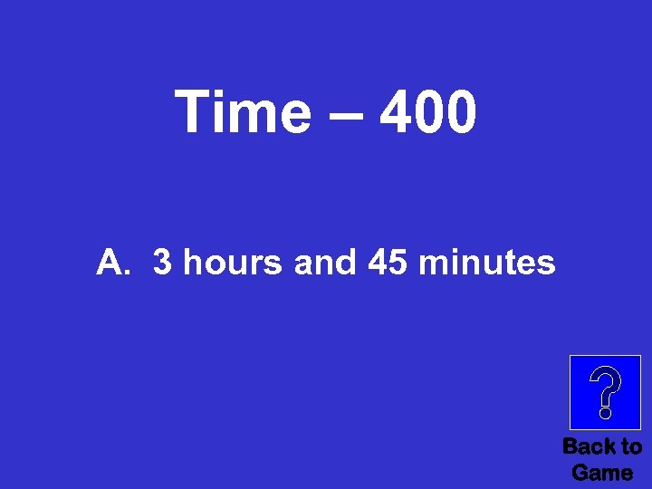 Time – 400 A. 3 hours and 45 minutes Back to Game 