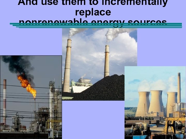 And use them to incrementally replace nonrenewable energy sources 