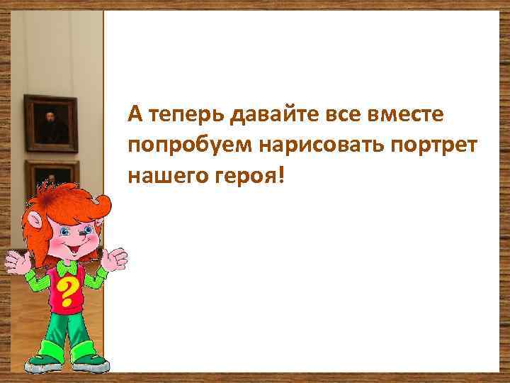 А теперь давайте все вместе попробуем нарисовать портрет нашего героя! 