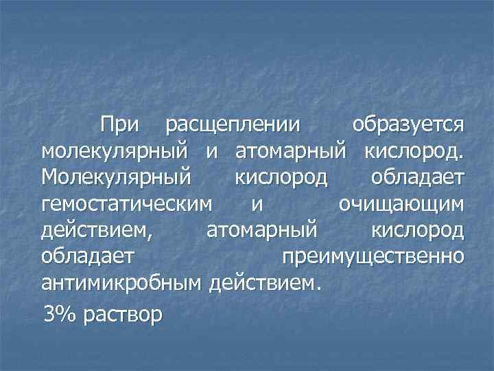  При расщеплении образуется молекулярный и атомарный кислород. Молекулярный кислород обладает гемостатическим и очищающим