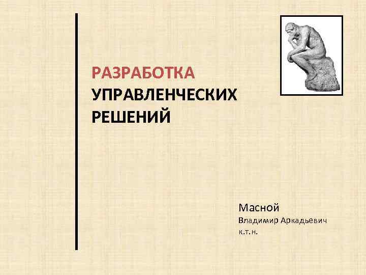 РАЗРАБОТКА УПРАВЛЕНЧЕСКИХ РЕШЕНИЙ Масной Владимир Аркадьевич к. т. н. 