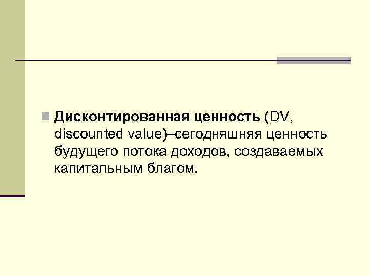 n Дисконтированная ценность (DV, discounted value)–сегодняшняя ценность будущего потока доходов, создаваемых капитальным благом. 