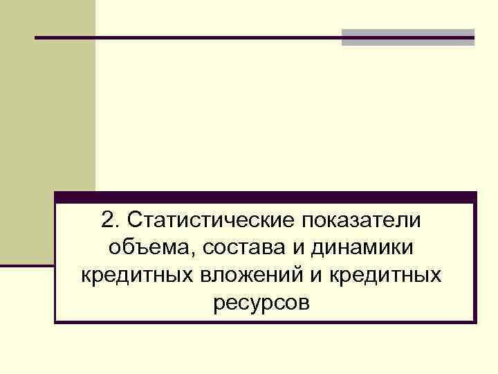 2. Статистические показатели объема, состава и динамики кредитных вложений и кредитных ресурсов 