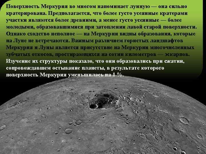 Поверхность Меркурия во многом напоминает лунную — она сильно кратерирована. Предполагается, что более густо