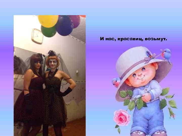 И нас, красавиц, возьмут. 