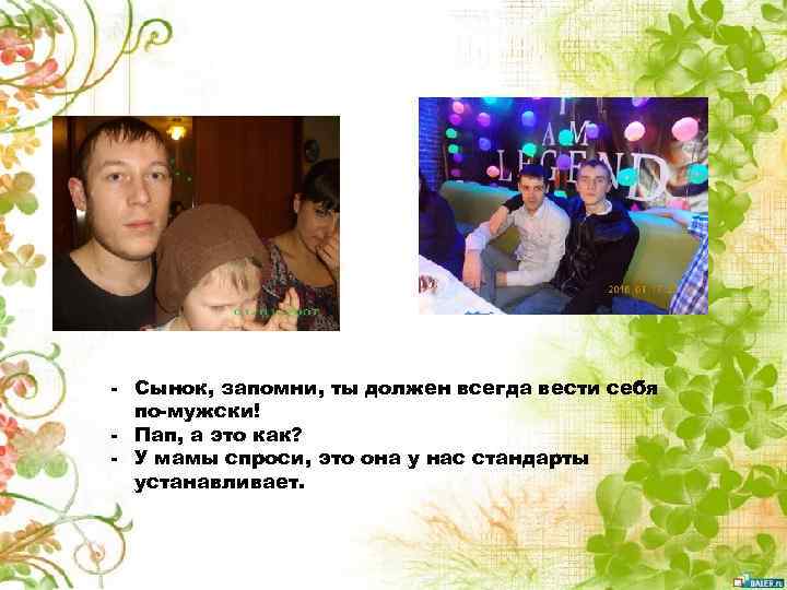 - Сынок, запомни, ты должен всегда вести себя по-мужски! - Пап, а это как?