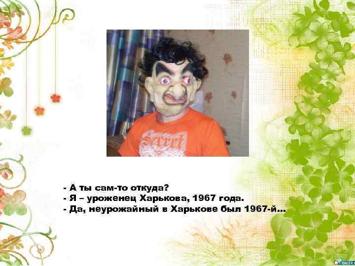 - А ты сам-то откуда? - Я – уроженец Харькова, 1967 года. - Да,