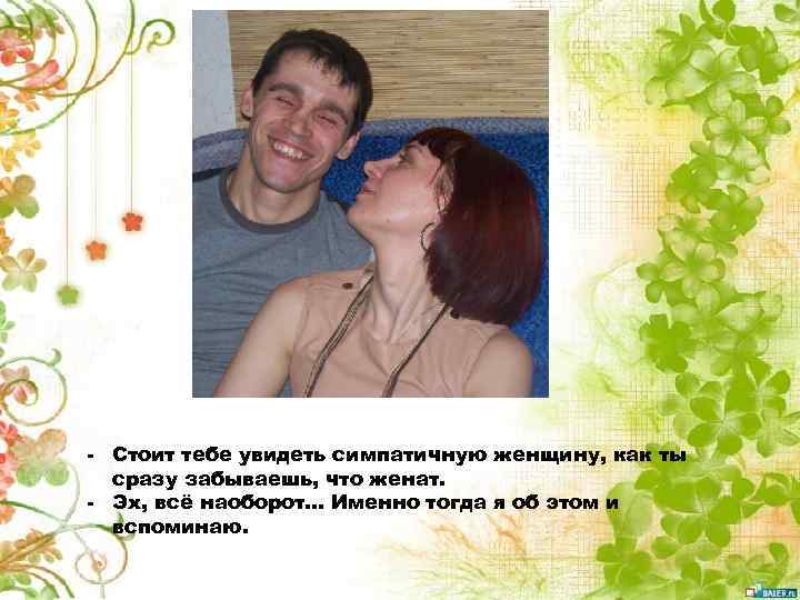 - Стоит тебе увидеть симпатичную женщину, как ты сразу забываешь, что женат. - Эх,