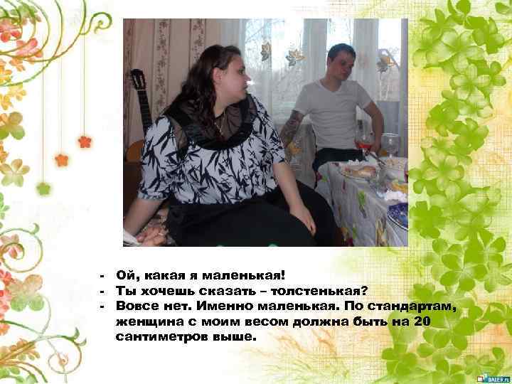 - Ой, какая я маленькая! - Ты хочешь сказать – толстенькая? - Вовсе нет.