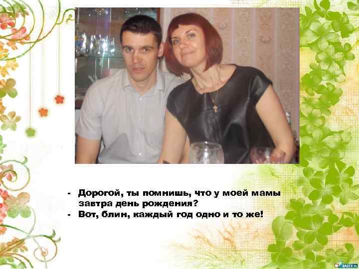 - Дорогой, ты помнишь, что у моей мамы завтра день рождения? - Вот, блин,