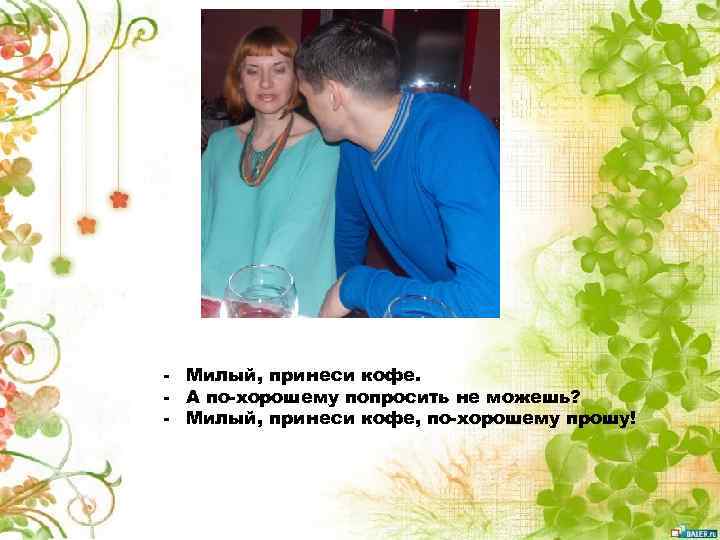 - Милый, принеси кофе. - А по-хорошему попросить не можешь? - Милый, принеси кофе,