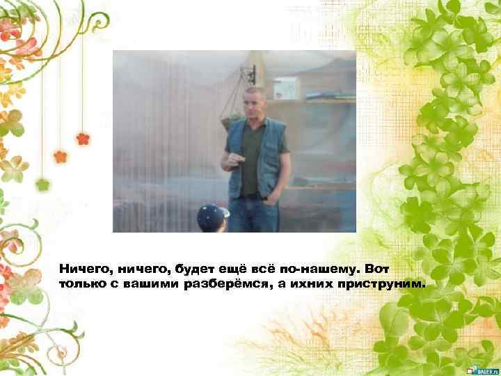 Ничего, ничего, будет ещё всё по-нашему. Вот только с вашими разберёмся, а ихних приструним.