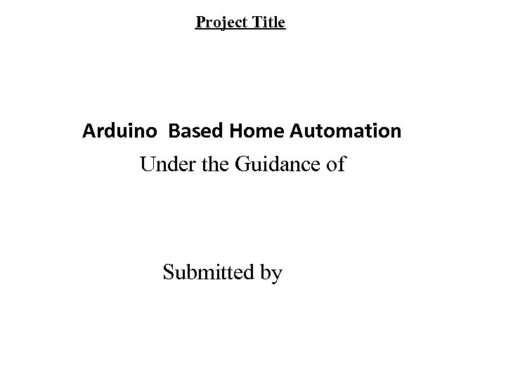 Project Title Arduino Based Home Automation Under the Guidance of Submitted by 