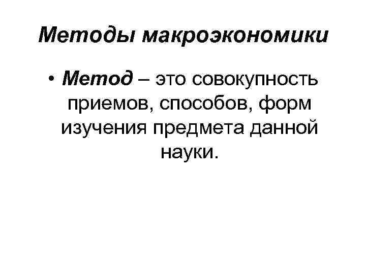 Методы макроэкономики • Метод – это совокупность приемов, способов, форм изучения предмета данной науки.