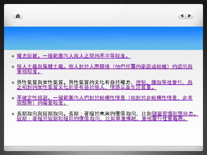 l 權力距離。一國範圍內人與人之間的不平等程度。 l 個人主義與集體主義。個人對於人際關係（他們所屬的家庭或組織）的認同與 重視程度。 l 男性氣質與女性氣質。男性氣質的文化有益於權力、控制、獲取等社會行，與 之相對的女性氣質文化則更有益於個人、情感以及生活質量。 l 不確定性規避。一國範圍內人們對於結構性情景（相對於非結構性情景、非常 規態勢）的偏愛程度。 l 長期取向與短期取向。長期：著眼於未來的價值 取向，比如儲蓄習慣和堅持力。