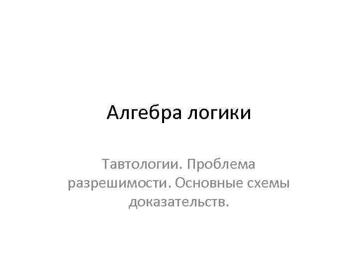 Алгебра логики Тавтологии. Проблема разрешимости. Основные схемы доказательств. 