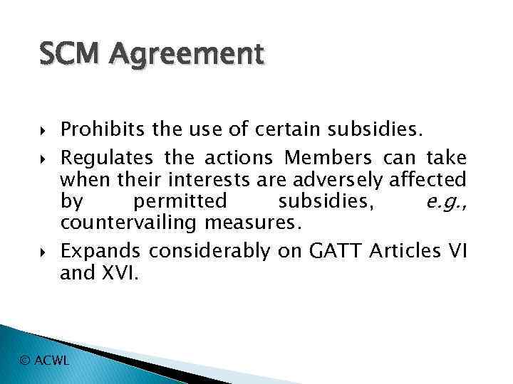 SCM Agreement Prohibits the use of certain subsidies. Regulates the actions Members can take