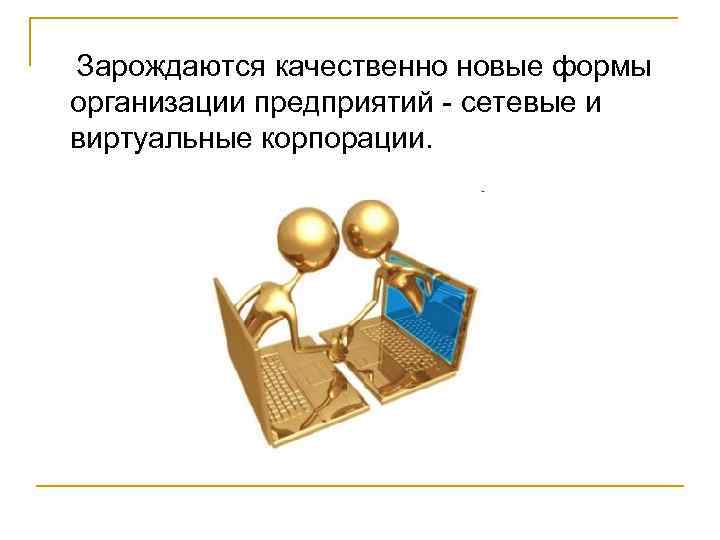 Зарождаются качественно новые формы организации предприятий - сетевые и виртуальные корпорации. 