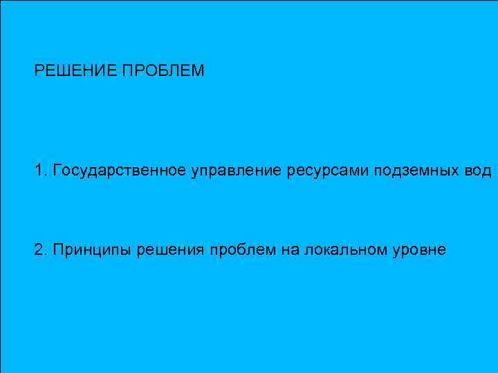 РЕШЕНИЕ ПРОБЛЕМ 1. Государственное управление ресурсами подземных вод 2. Принципы решения проблем на локальном