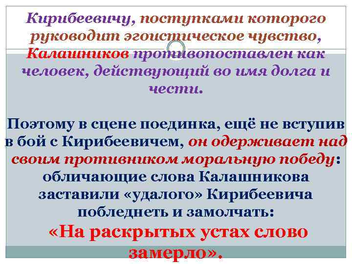 Кирибеевичу, поступками которого руководит эгоистическое чувство, Калашников противопоставлен как человек, действующий во имя долга