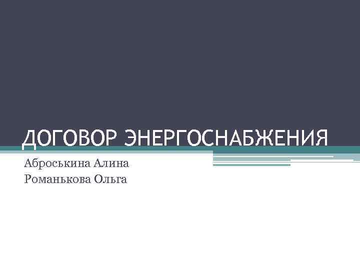 ДОГОВОР ЭНЕРГОСНАБЖЕНИЯ Аброськина Алина Романькова Ольга 