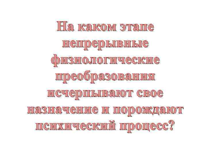 На каком этапе непрерывные физиологические преобразования исчерпывают свое назначение и порождают психический процесс? 