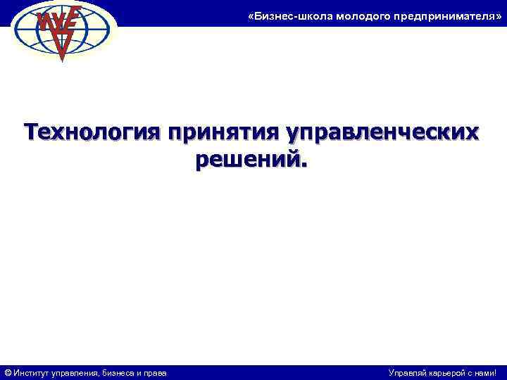  «Бизнес-школа молодого предпринимателя» Технология принятия управленческих решений. © Институт управления, бизнеса и права