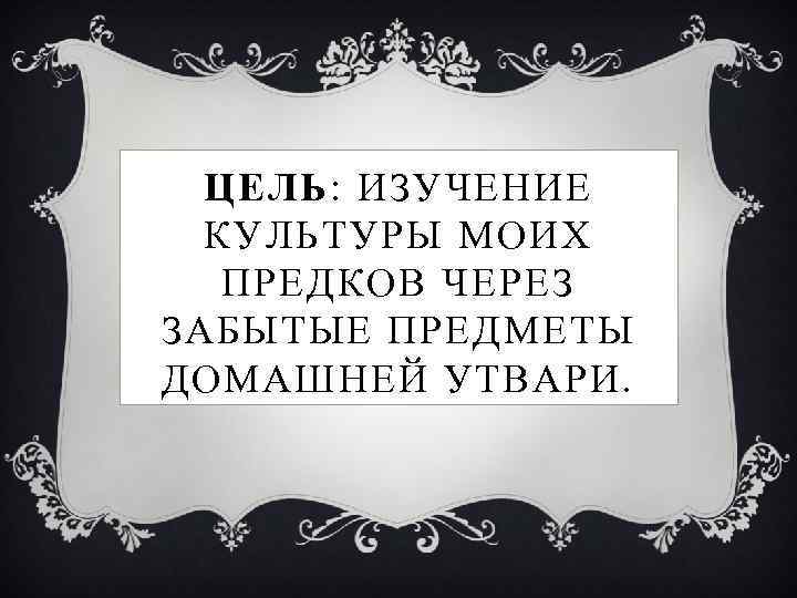 ЦЕЛЬ: ИЗУЧЕНИЕ КУЛЬТУРЫ МОИХ ПРЕДКОВ ЧЕРЕЗ ЗАБЫТЫЕ ПРЕДМЕТЫ ДОМАШНЕЙ УТВАРИ. 