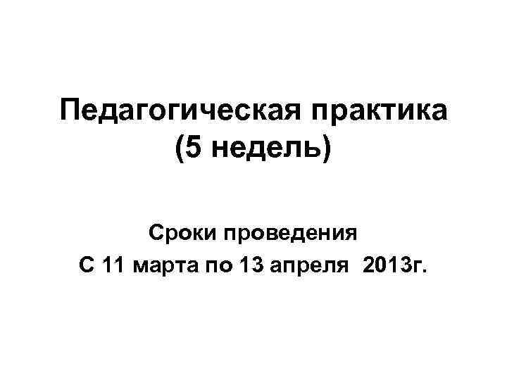 Педагогическая практика (5 недель) Сроки проведения С 11 марта по 13 апреля 2013 г.