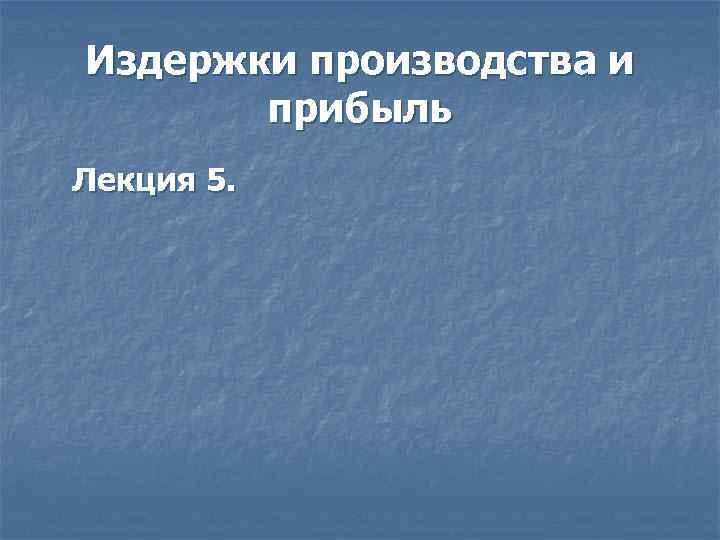 Издержки производства и прибыль Лекция 5. 