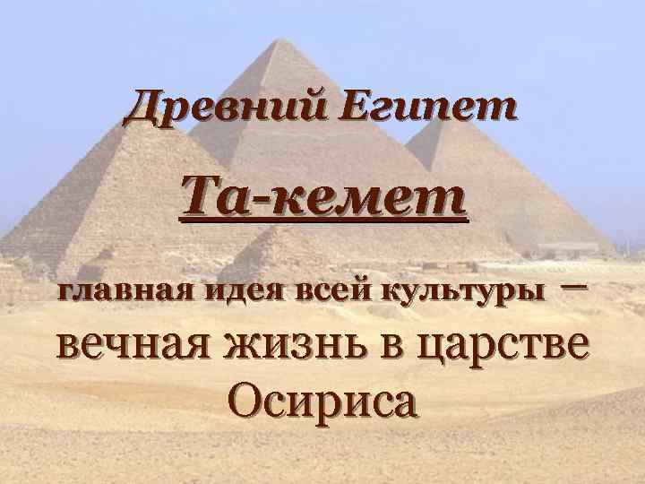 Древний Египет Та-кемет – вечная жизнь в царстве Осириса главная идея всей культуры 