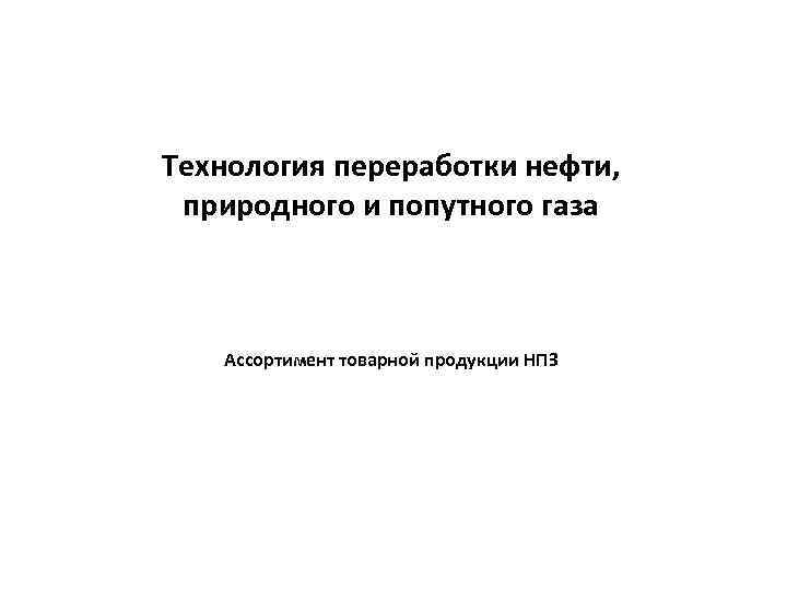 Технология переработки нефти, природного и попутного газа Ассортимент товарной продукции НПЗ 
