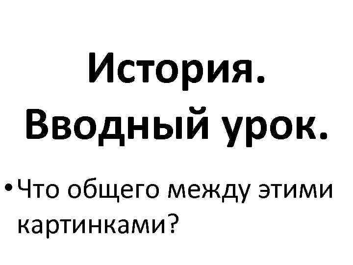 История. Вводный урок. • Что общего между этими картинками? 