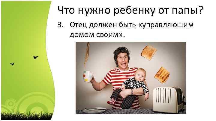 Что нужно ребенку от папы? 3. Отец должен быть «управляющим домом своим» . 