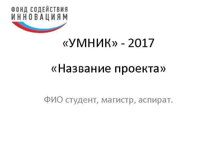  «УМНИК» - 2017 «Название проекта» ФИО студент, магистр, аспират. 