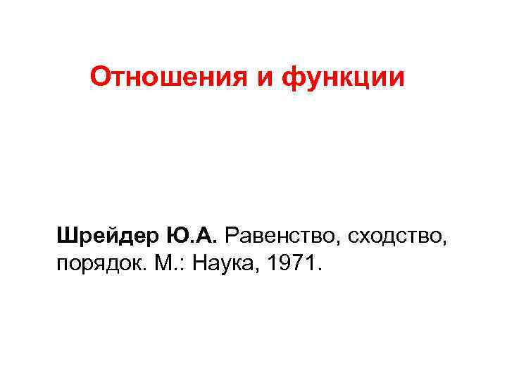 Отношения и функции Шрейдер Ю. А. Равенство, сходство, порядок. М. : Наука, 1971. 