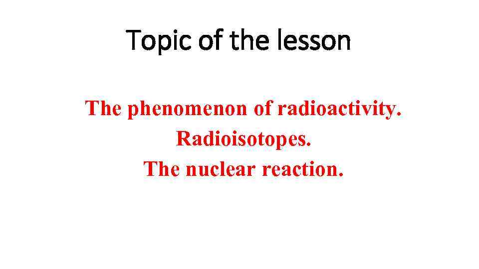 Topic of the lesson The phenomenon of radioactivity. Radioisotopes. The nuclear reaction. 