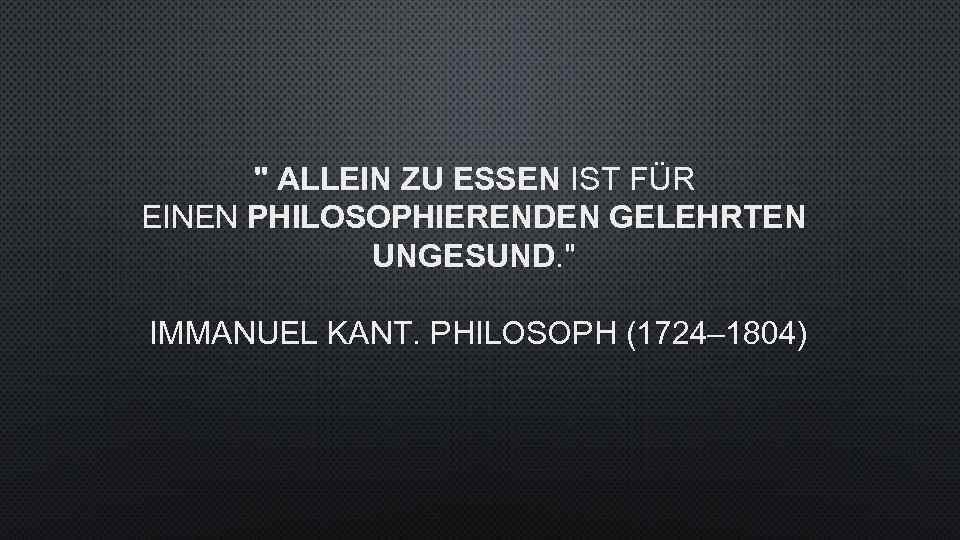 " ALLEIN ZU ESSEN IST FÜR EINEN PHILOSOPHIERENDEN GELEHRTEN UNGESUND. " IMMANUEL KANT. PHILOSOPH