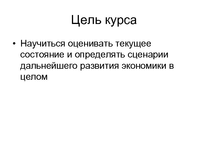 Цель курса • Научиться оценивать текущее состояние и определять сценарии дальнейшего развития экономики в