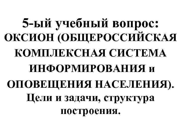 5 -ый учебный вопрос: ОКСИОН (ОБЩЕРОССИЙСКАЯ КОМПЛЕКСНАЯ СИСТЕМА ИНФОРМИРОВАНИЯ и ОПОВЕЩЕНИЯ НАСЕЛЕНИЯ). Цели и