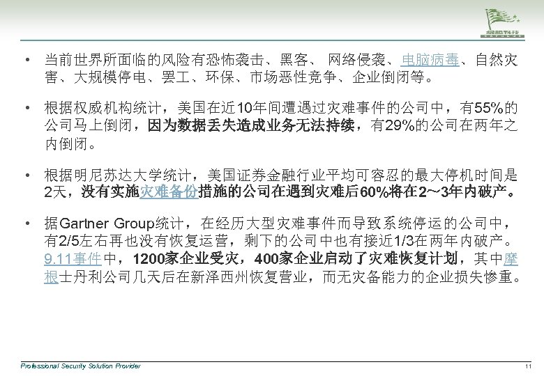 • 当前世界所面临的风险有恐怖袭击、黑客、 网络侵袭、电脑病毒、自然灾 害、大规模停电、罢 、环保、市场恶性竞争、企业倒闭等。 • 根据权威机构统计，美国在近 10年间遭遇过灾难事件的公司中，有55%的 公司马上倒闭，因为数据丢失造成业务无法持续，有29%的公司在两年之 内倒闭。 • 根据明尼苏达大学统计，美国证券金融行业平均可容忍的最大停机时间是 2天，没有实施灾难备份措施的公司在遇到灾难后60%将在