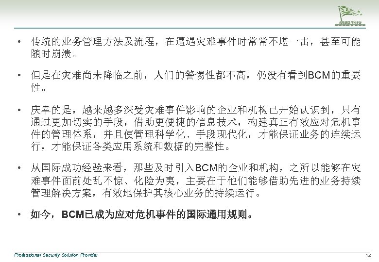  • 传统的业务管理方法及流程，在遭遇灾难事件时常常不堪一击，甚至可能 随时崩溃。 • 但是在灾难尚未降临之前，人们的警惕性都不高，仍没有看到BCM的重要 性。 • 庆幸的是，越来越多深受灾难事件影响的企业和机构已开始认识到，只有 通过更加切实的手段，借助更便捷的信息技术，构建真正有效应对危机事 件的管理体系，并且使管理科学化、手段现代化，才能保证业务的连续运 行，才能保证各类应用系统和数据的完整性。 • 从国际成功经验来看，那些及时引入BCM的企业和机构，之所以能够在灾